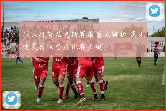 76人对阵尼克斯赛前看点解析 恩比德复出状态成比赛关键