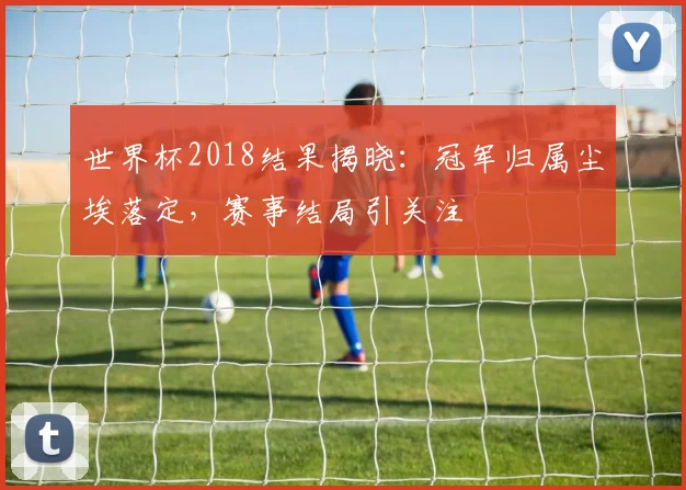 世界杯2018结果揭晓：冠军归属尘埃落定，赛事结局引关注