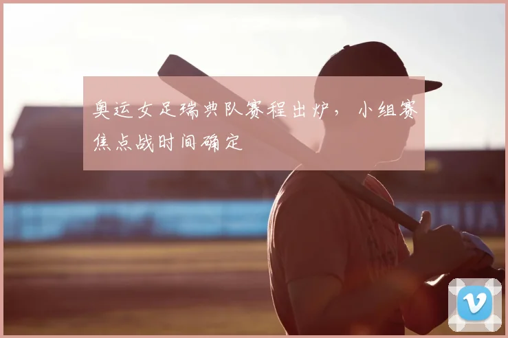 奥运女足瑞典队赛程出炉，小组赛焦点战时间确定