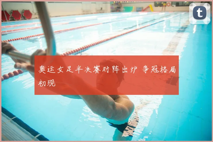 奥运女足半决赛对阵出炉 争冠格局初现