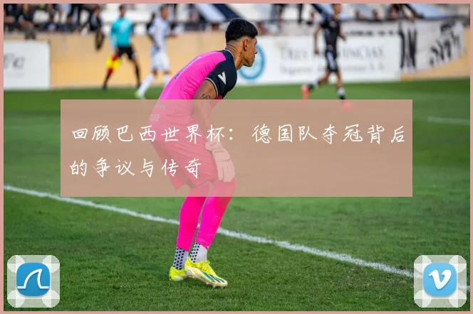 回顾巴西世界杯：德国队夺冠背后的争议与传奇