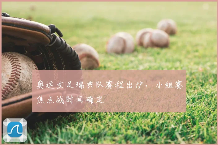 奥运女足瑞典队赛程出炉，小组赛焦点战时间确定