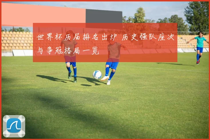 世界杯历届排名出炉 历史强队座次与争冠格局一览