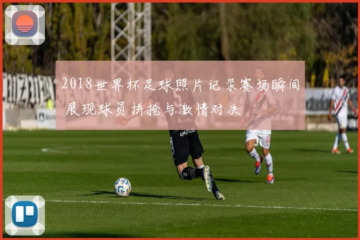 2018世界杯足球照片记录赛场瞬间 展现球员拼抢与激情对决