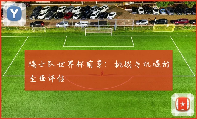 瑞士队世界杯前景：挑战与机遇的全面评估