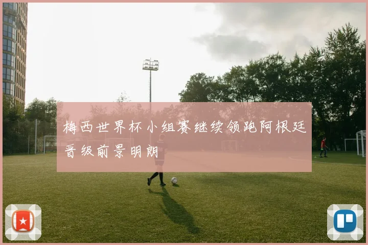 梅西世界杯小组赛继续领跑阿根廷晋级前景明朗