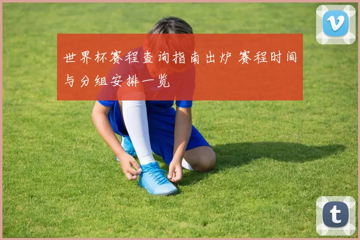 世界杯赛程查询指南出炉 赛程时间与分组安排一览