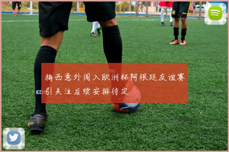 梅西意外闯入欧洲杯阿根廷友谊赛引关注后续安排待定