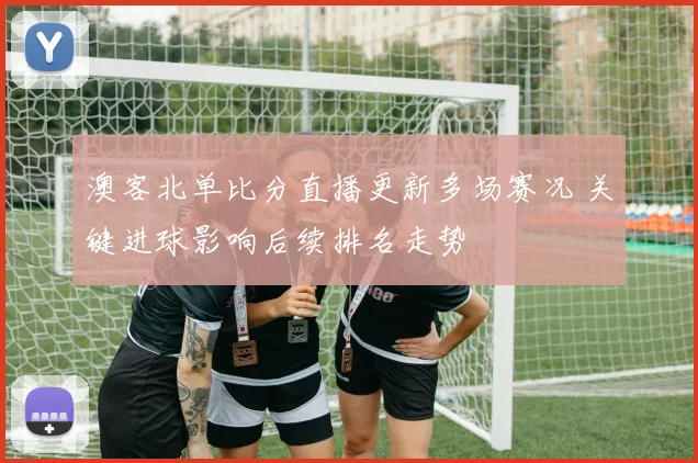 澳客北单比分直播更新多场赛况 关键进球影响后续排名走势