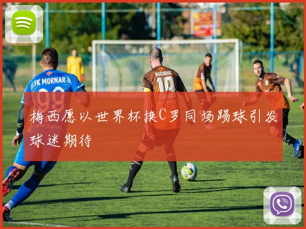 梅西愿以世界杯换C罗同场踢球引发球迷期待