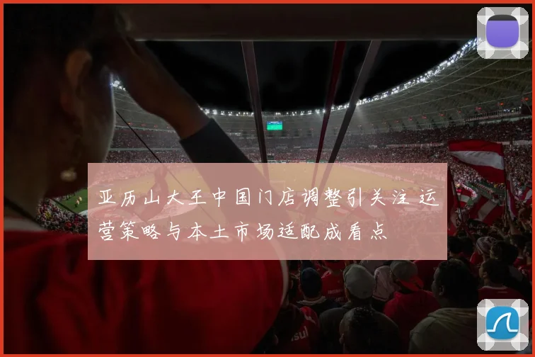 亚历山大王中国门店调整引关注 运营策略与本土市场适配成看点