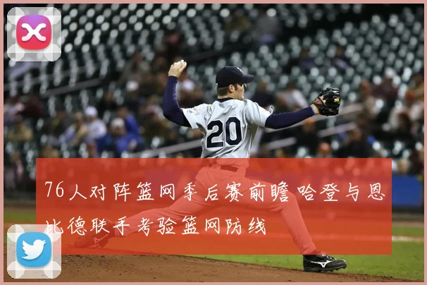 76人对阵篮网季后赛前瞻 哈登与恩比德联手考验篮网防线