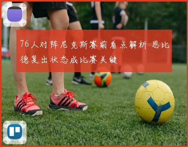 76人对阵尼克斯赛前看点解析 恩比德复出状态成比赛关键