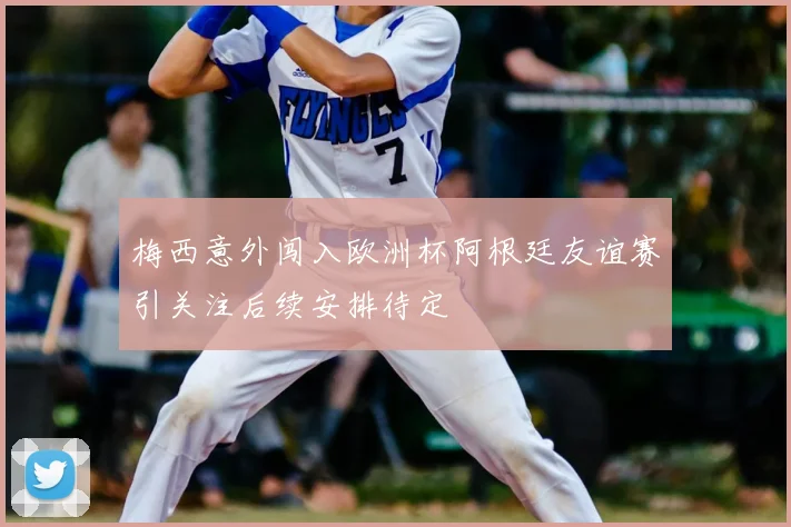 梅西意外闯入欧洲杯阿根廷友谊赛引关注后续安排待定