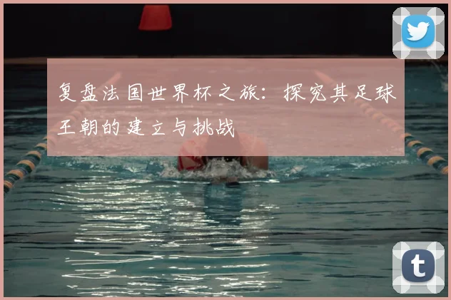 复盘法国世界杯之旅：探究其足球王朝的建立与挑战