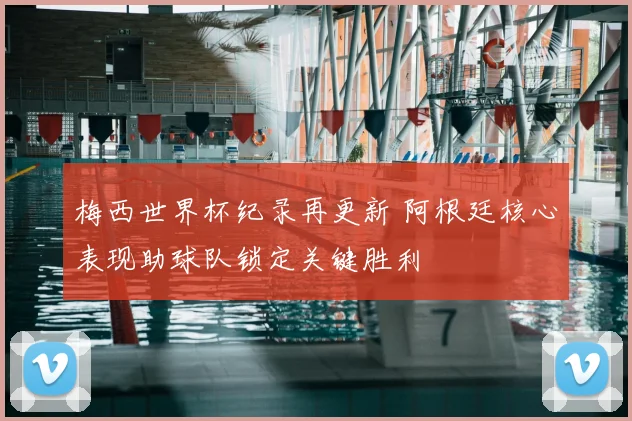梅西世界杯纪录再更新 阿根廷核心表现助球队锁定关键胜利