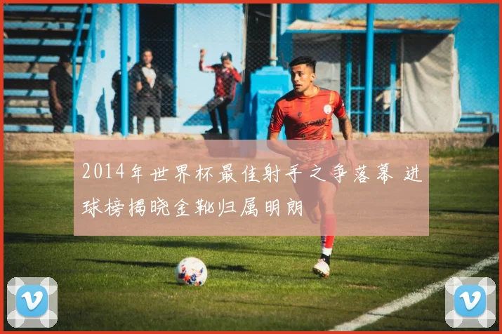 2014年世界杯最佳射手之争落幕 进球榜揭晓金靴归属明朗