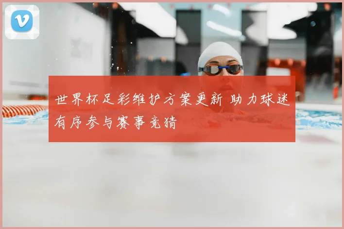 世界杯足彩维护方案更新 助力球迷有序参与赛事竞猜