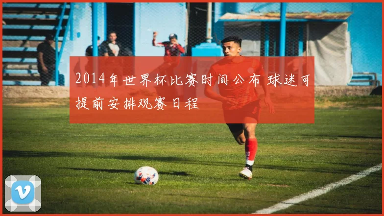 2014年世界杯比赛时间公布 球迷可提前安排观赛日程