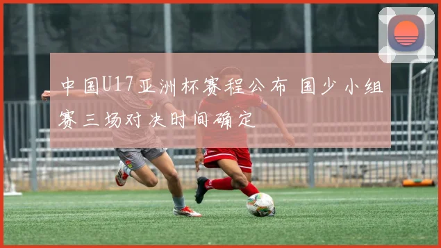 中国U17亚洲杯赛程公布 国少小组赛三场对决时间确定