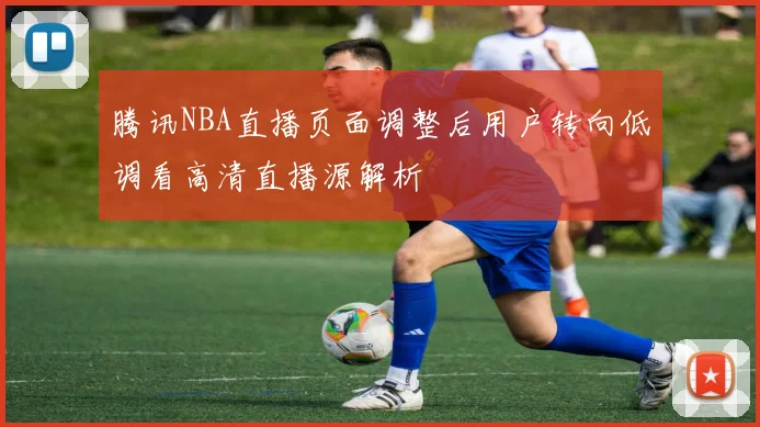 腾讯NBA直播页面调整后用户转向低调看高清直播源解析