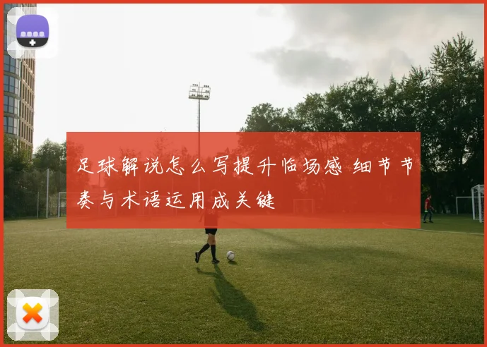 足球解说怎么写提升临场感 细节节奏与术语运用成关键
