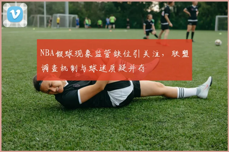 NBA假球现象监管缺位引关注，联盟调查机制与球迷质疑并存