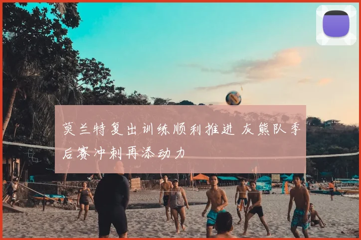 莫兰特复出训练顺利推进 灰熊队季后赛冲刺再添动力