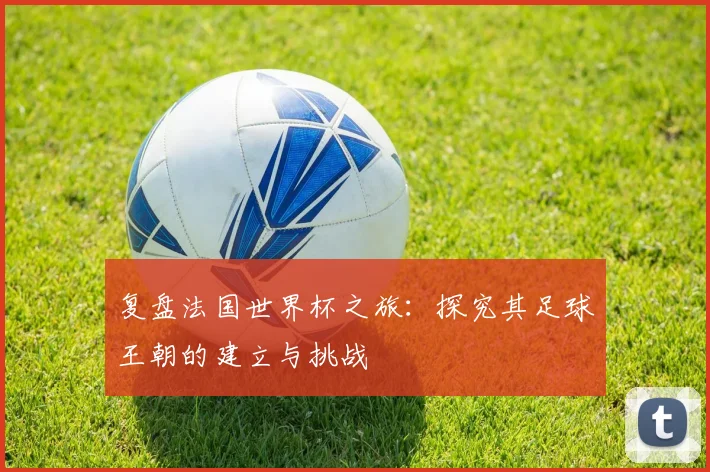 复盘法国世界杯之旅:探究其足球王朝的建立与挑战