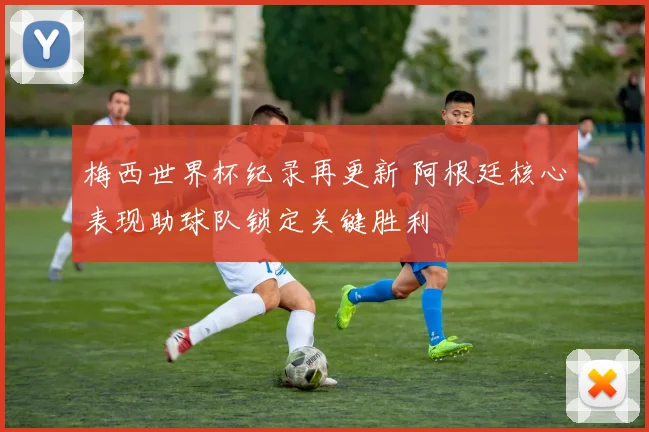 梅西世界杯纪录再更新 阿根廷核心表现助球队锁定关键胜利
