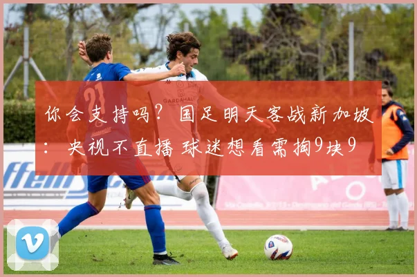 你会支持吗?国足明天客战新加坡:央视不直播 球迷想看需掏9块9