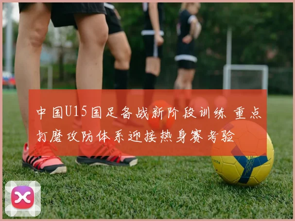 中国U15国足备战新阶段训练 重点打磨攻防体系迎接热身赛考验