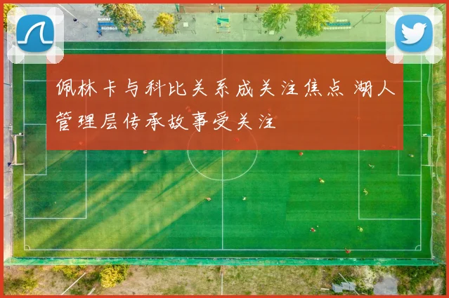 佩林卡与科比关系成关注焦点 湖人管理层传承故事受关注