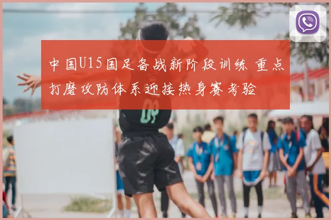 中国U15国足备战新阶段训练 重点打磨攻防体系迎接热身赛考验