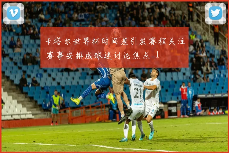 卡塔尔世界杯时间差引发赛程关注 赛事安排成球迷讨论焦点_1