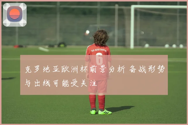 克罗地亚欧洲杯前景分析 备战形势与出线可能受关注