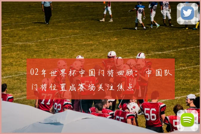 02年世界杯中国门将回顾：中国队门将位置成赛场关注焦点