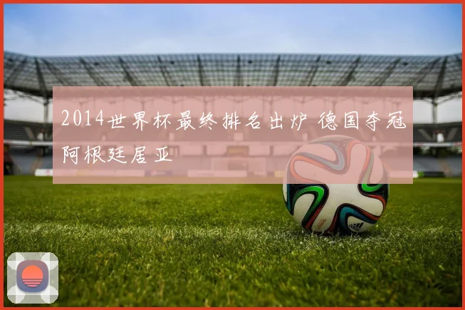 2014世界杯最终排名出炉 德国夺冠阿根廷居亚