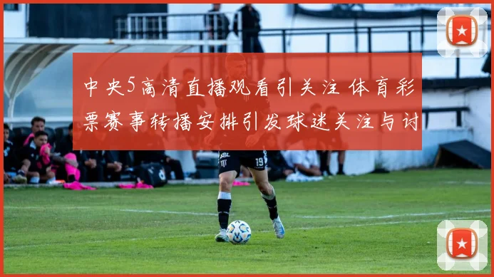 中央5高清直播观看引关注 体育彩票赛事转播安排引发球迷关注与讨论